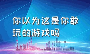 你以为这是你敢玩的游戏吗