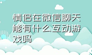 情侣在微信聊天能有什么互动游戏吗