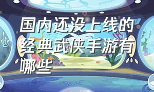 国内还没上线的经典武侠手游有哪些