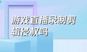 游戏直播录制剪辑侵权吗