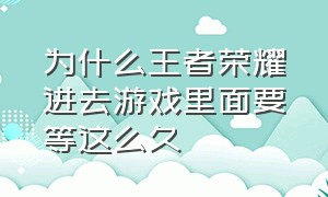 为什么王者荣耀进去游戏里面要等这么久