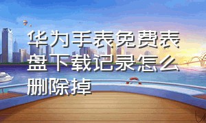 华为手表免费表盘下载记录怎么删除掉