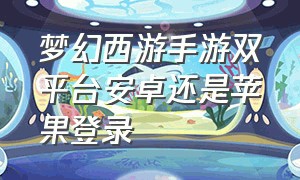 梦幻西游手游双平台安卓还是苹果登录