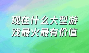 现在什么大型游戏最火最有价值