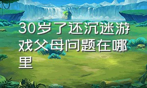 30岁了还沉迷游戏父母问题在哪里