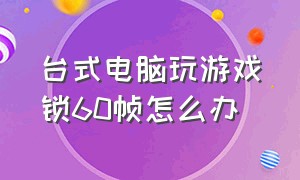 台式电脑玩游戏锁60帧怎么办