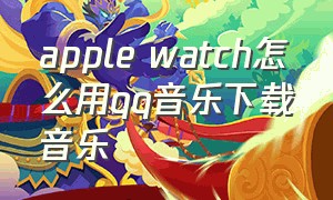 apple watch怎么用qq音乐下载音乐