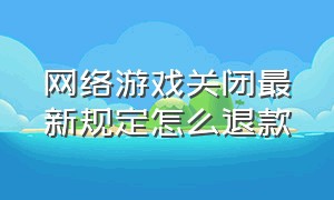 网络游戏关闭最新规定怎么退款