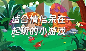 适合情侣呆在一起玩的小游戏