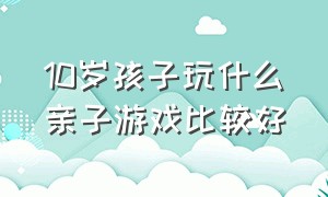 10岁孩子玩什么亲子游戏比较好