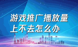 游戏推广播放量上不去怎么办