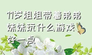 11岁姐姐带着弟弟妹妹玩什么游戏好一点