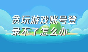 贪玩游戏账号登录不了怎么办