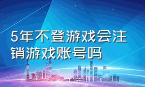 5年不登游戏会注销游戏账号吗