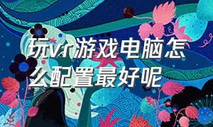 玩vr游戏电脑怎么配置最好呢