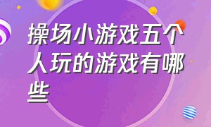 操场小游戏五个人玩的游戏有哪些