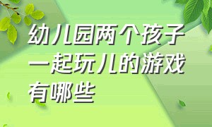 幼儿园两个孩子一起玩儿的游戏有哪些