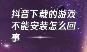 抖音下载的游戏不能安装怎么回事