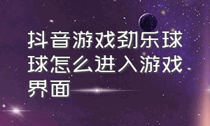 抖音游戏劲乐球球怎么进入游戏界面