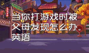 当你打游戏时被父母发现怎么办英语