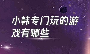 小韩专门玩的游戏有哪些