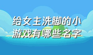 给女主洗脚的小游戏有哪些名字