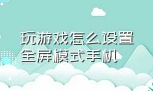 玩游戏怎么设置全屏模式手机