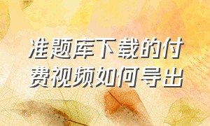 准题库下载的付费视频如何导出