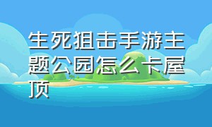 生死狙击手游主题公园怎么卡屋顶