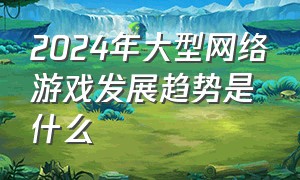 2024年大型网络游戏发展趋势是什么