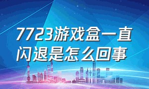 7723游戏盒一直闪退是怎么回事