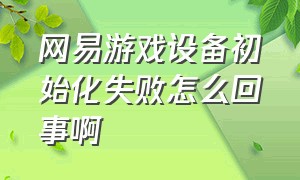 网易游戏设备初始化失败怎么回事啊