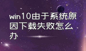 win10由于系统原因下载失败怎么办