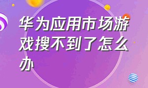 华为应用市场游戏搜不到了怎么办