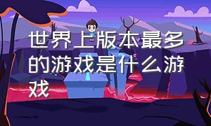 世界上版本最多的游戏是什么游戏