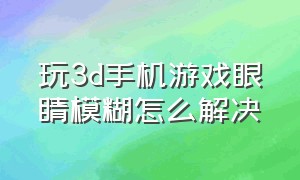 玩3d手机游戏眼睛模糊怎么解决