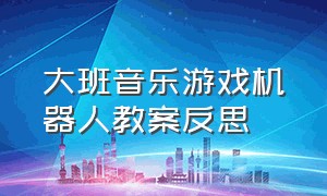 大班音乐游戏机器人教案反思