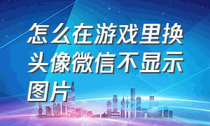 怎么在游戏里换头像微信不显示图片