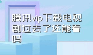 腾讯vip下载电视剧过去了还能看吗