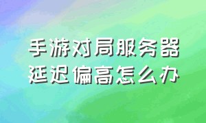 手游对局服务器延迟偏高怎么办