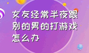 女友经常半夜跟别的男的打游戏怎么办