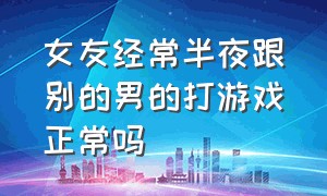 女友经常半夜跟别的男的打游戏正常吗