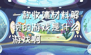 一款收集材料解锁的游戏是什么游戏啊