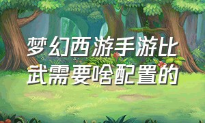 梦幻西游手游比武需要啥配置的