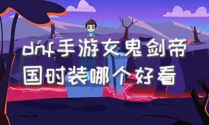 dnf手游女鬼剑帝国时装哪个好看