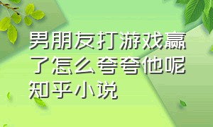 男朋友打游戏赢了怎么夸夸他呢知乎小说