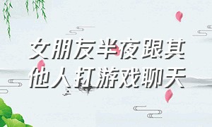 女朋友半夜跟其他人打游戏聊天