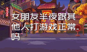 女朋友半夜跟其他人打游戏正常吗