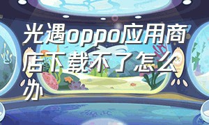 光遇oppo应用商店下载不了怎么办