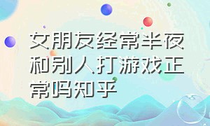 女朋友经常半夜和别人打游戏正常吗知乎